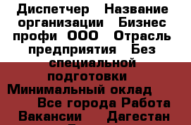 Диспетчер › Название организации ­ Бизнес профи, ООО › Отрасль предприятия ­ Без специальной подготовки › Минимальный оклад ­ 26 000 - Все города Работа » Вакансии   . Дагестан респ.,Дагестанские Огни г.